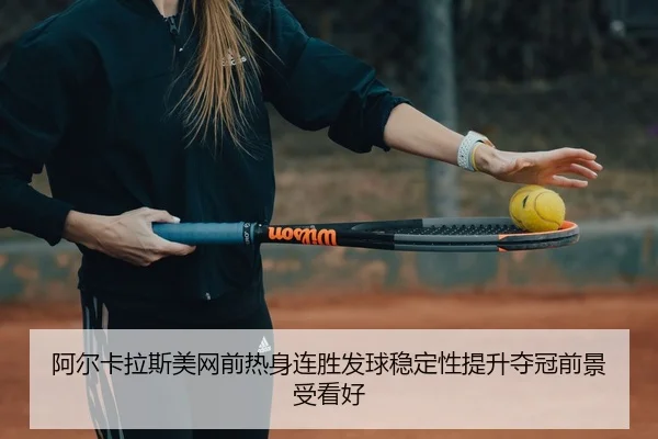 阿尔卡拉斯美网前热身连胜发球稳定性提升夺冠前景受看好